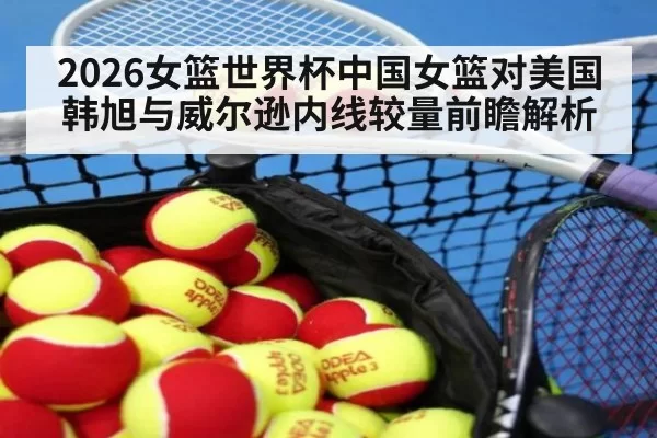 2026女篮世界杯中国女篮对美国 韩旭与威尔逊内线较量前瞻解析